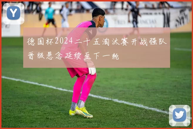 德国杯2024二十五淘汰赛开战强队晋级悬念延续至下一轮