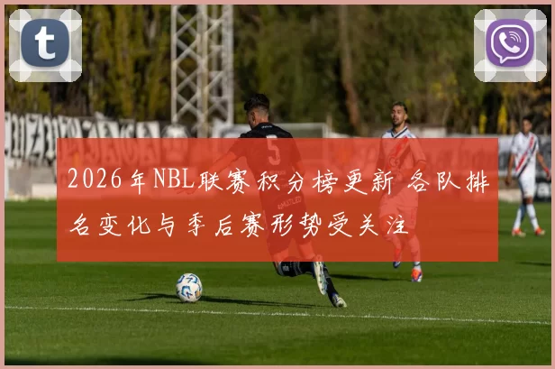 2026年NBL联赛积分榜更新 各队排名变化与季后赛形势受关注