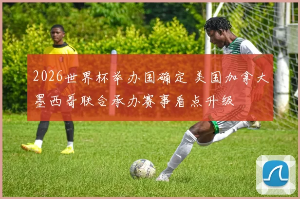 2026世界杯举办国确定 美国加拿大墨西哥联合承办赛事看点升级