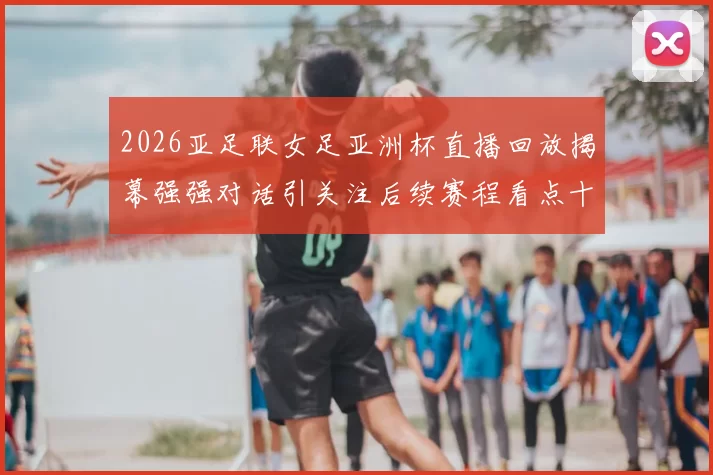 2026亚足联女足亚洲杯直播回放揭幕强强对话引关注后续赛程看点十足