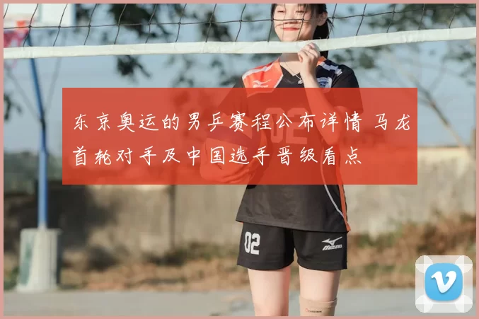 东京奥运的男乒赛程公布详情 马龙首轮对手及中国选手晋级看点
