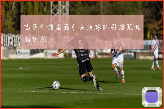 巴萨外援国籍引关注球队引援策略成焦点