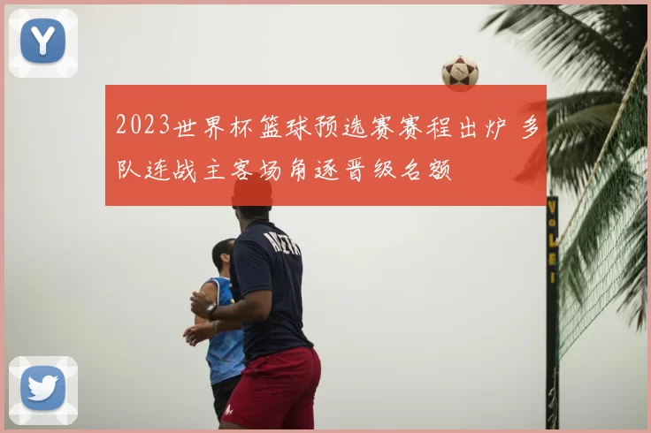 2023世界杯篮球预选赛赛程出炉 多队连战主客场角逐晋级名额
