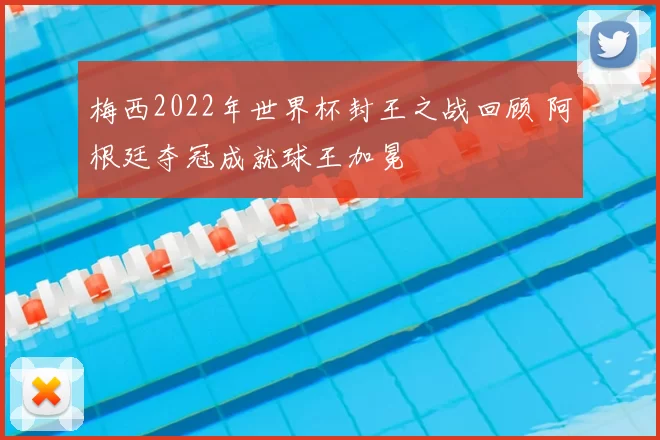 梅西2022年世界杯封王之战回顾 阿根廷夺冠成就球王加冕