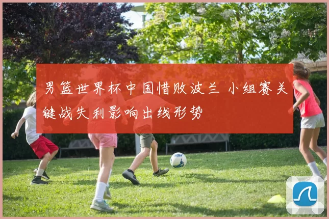 男篮世界杯中国惜败波兰 小组赛关键战失利影响出线形势