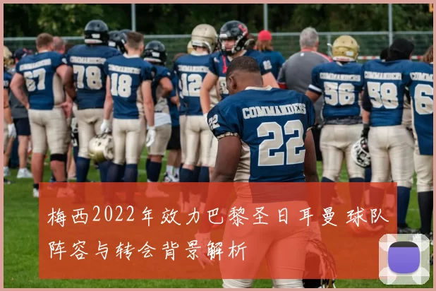 梅西2022年效力巴黎圣日耳曼 球队阵容与转会背景解析