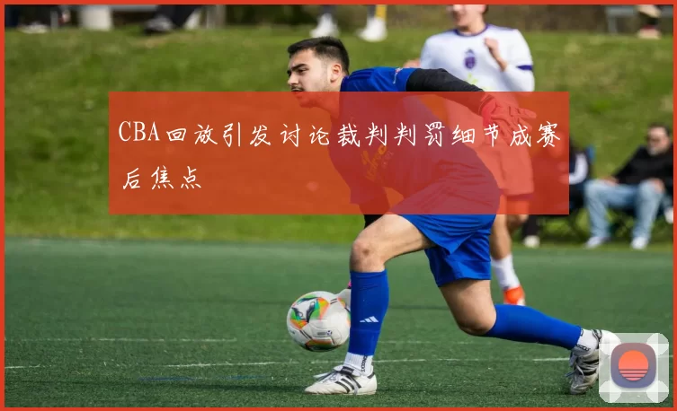 CBA回放引发讨论裁判判罚细节成赛后焦点