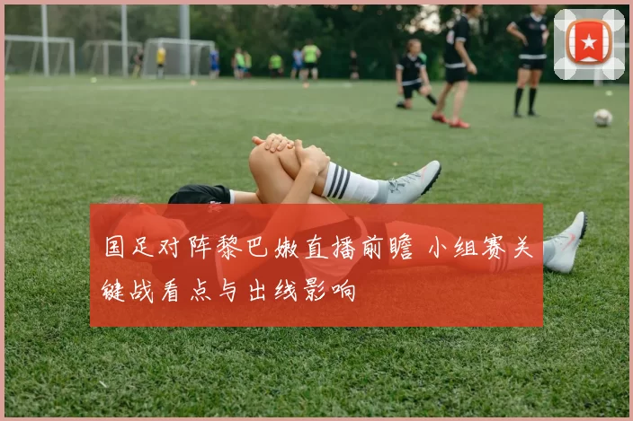国足对阵黎巴嫩直播前瞻 小组赛关键战看点与出线影响