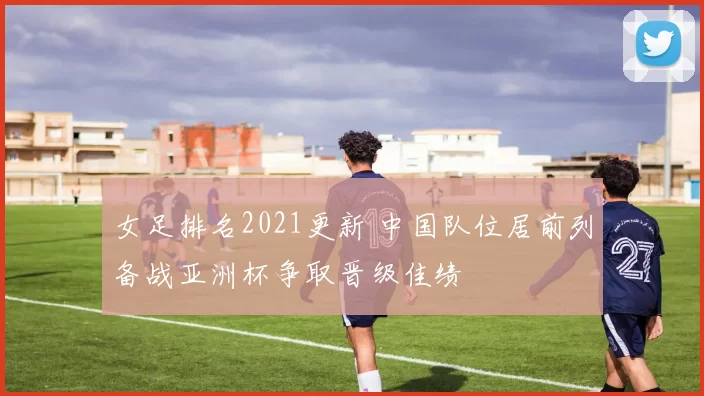 女足排名2021更新 中国队位居前列备战亚洲杯争取晋级佳绩
