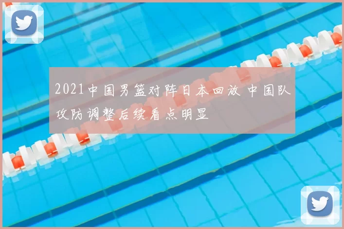 2021中国男篮对阵日本回放 中国队攻防调整后续看点明显