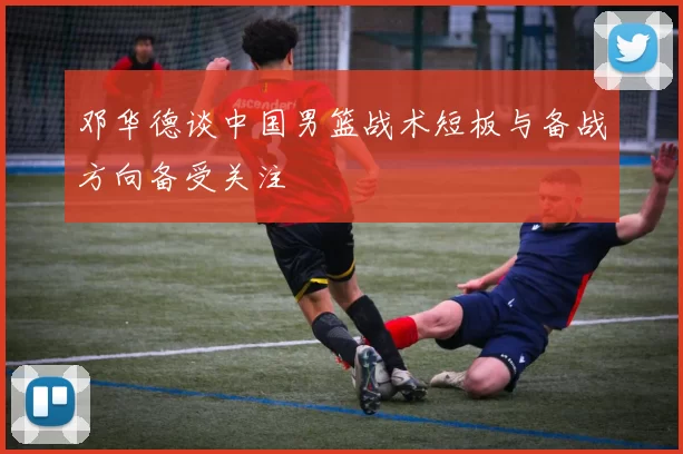 邓华德谈中国男篮战术短板与备战方向备受关注