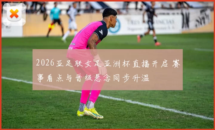 2026亚足联女足亚洲杯直播开启 赛事看点与晋级悬念同步升温