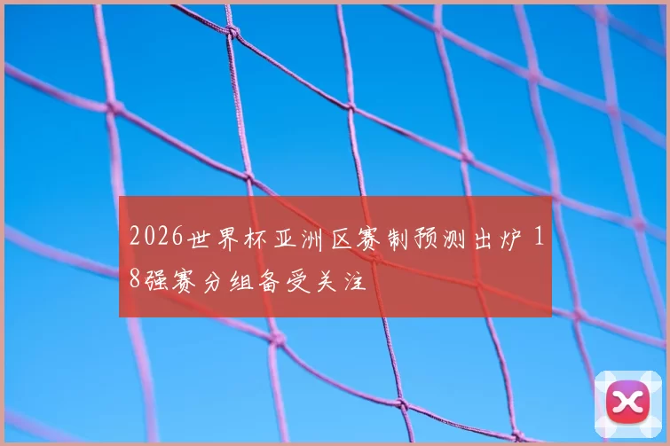 2026世界杯亚洲区赛制预测出炉 18强赛分组备受关注