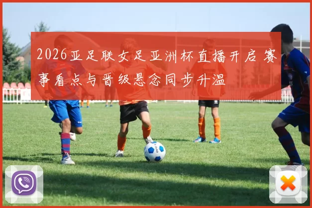 2026亚足联女足亚洲杯直播开启 赛事看点与晋级悬念同步升温