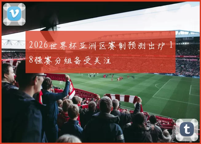 2026世界杯亚洲区赛制预测出炉 18强赛分组备受关注