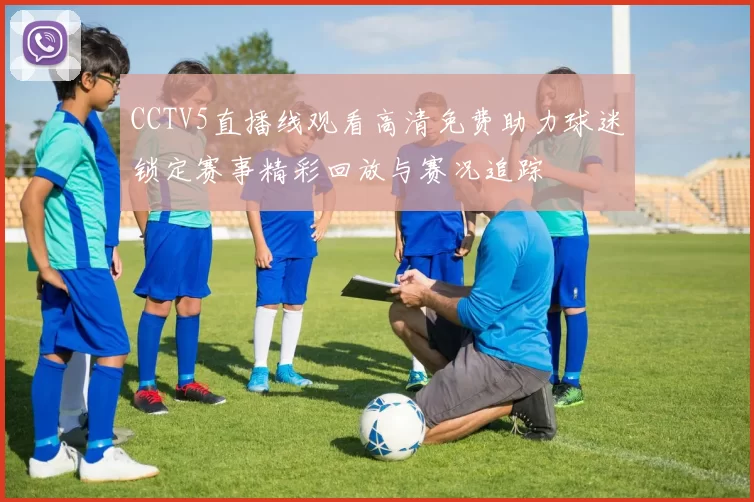 CCTV5直播线观看高清免费助力球迷锁定赛事精彩回放与赛况追踪