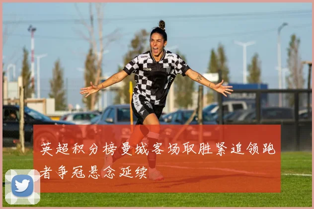 英超积分榜曼城客场取胜紧追领跑者争冠悬念延续