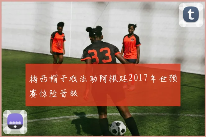 梅西帽子戏法助阿根廷2017年世预赛惊险晋级
